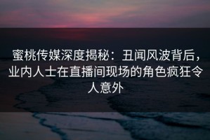 蜜桃传媒深度揭秘：丑闻风波背后，业内人士在直播间现场的角色疯狂令人意外