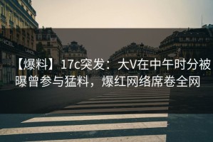【爆料】17c突发：大V在中午时分被曝曾参与猛料，爆红网络席卷全网