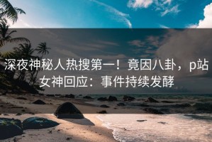 深夜神秘人热搜第一！竟因八卦，p站女神回应：事件持续发酵