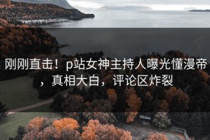 刚刚直击！p站女神主持人曝光懂漫帝，真相大白，评论区炸裂