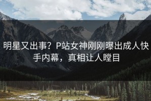 明星又出事？P站女神刚刚曝出成人快手内幕，真相让人瞠目