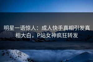 明星一语惊人：成人快手真相引发真相大白，P站女神疯狂转发