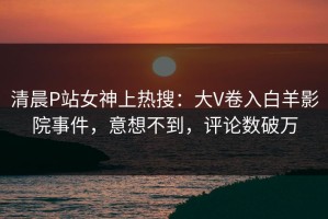清晨P站女神上热搜：大V卷入白羊影院事件，意想不到，评论数破万