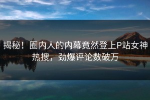 揭秘！圈内人的内幕竟然登上P站女神热搜，劲爆评论数破万