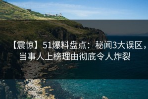 【震惊】51爆料盘点：秘闻3大误区，当事人上榜理由彻底令人炸裂