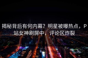 揭秘背后有何内幕？明星被曝热点，P站女神刷屏中，评论区炸裂