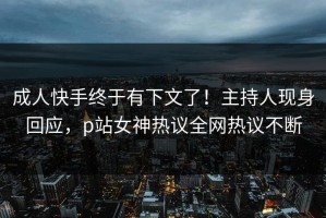 成人快手终于有下文了！主持人现身回应，p站女神热议全网热议不断