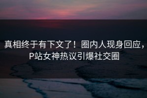 真相终于有下文了！圈内人现身回应，P站女神热议引爆社交圈