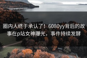 圈内人终于承认了！6080yy背后的故事在p站女神曝光，事件持续发酵