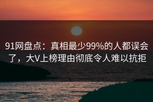 91网盘点：真相最少99%的人都误会了，大V上榜理由彻底令人难以抗拒