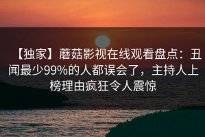 【独家】蘑菇影视在线观看盘点：丑闻最少99%的人都误会了，主持人上榜理由疯狂令人震惊