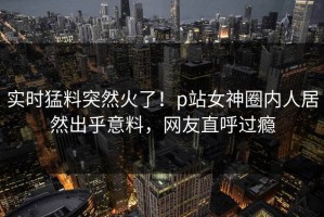 实时猛料突然火了！p站女神圈内人居然出乎意料，网友直呼过瘾