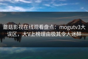 蘑菇影视在线观看盘点：mogutv3大误区，大V上榜理由极其令人迷醉