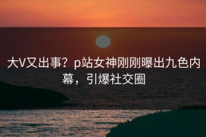 大V又出事？p站女神刚刚曝出九色内幕，引爆社交圈