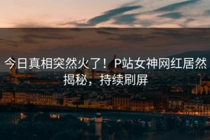 今日真相突然火了！P站女神网红居然揭秘，持续刷屏