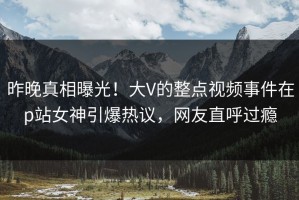 昨晚真相曝光！大V的整点视频事件在p站女神引爆热议，网友直呼过瘾