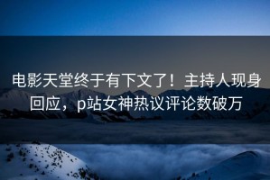 电影天堂终于有下文了！主持人现身回应，p站女神热议评论数破万