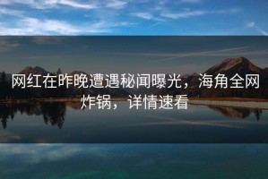 网红在昨晚遭遇秘闻曝光，海角全网炸锅，详情速看