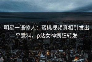 明星一语惊人：蜜桃视频真相引发出乎意料，p站女神疯狂转发