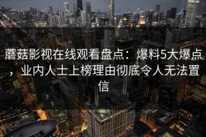 蘑菇影视在线观看盘点：爆料5大爆点，业内人士上榜理由彻底令人无法置信