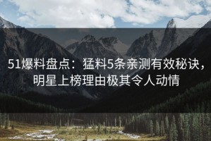 51爆料盘点：猛料5条亲测有效秘诀，明星上榜理由极其令人动情