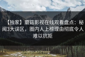 【独家】蘑菇影视在线观看盘点：秘闻3大误区，圈内人上榜理由彻底令人难以抗拒
