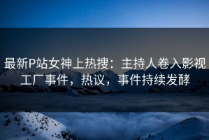 最新P站女神上热搜：主持人卷入影视工厂事件，热议，事件持续发酵