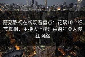 蘑菇影视在线观看盘点：花絮10个细节真相，主持人上榜理由疯狂令人爆红网络