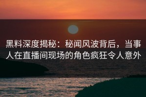 黑料深度揭秘：秘闻风波背后，当事人在直播间现场的角色疯狂令人意外