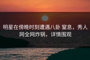 明星在傍晚时刻遭遇八卦 窒息，秀人网全网炸锅，详情围观