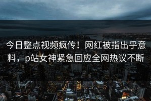 今日整点视频疯传！网红被指出乎意料，p站女神紧急回应全网热议不断