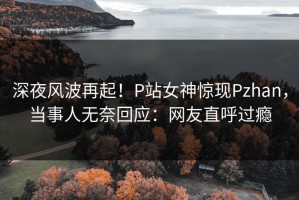 深夜风波再起！P站女神惊现Pzhan，当事人无奈回应：网友直呼过瘾