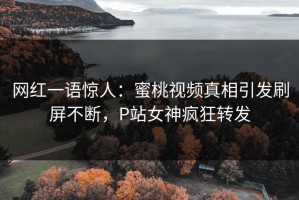 网红一语惊人：蜜桃视频真相引发刷屏不断，P站女神疯狂转发