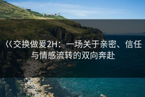 巜交换做爰2H：一场关于亲密、信任与情感流转的双向奔赴