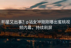明星又出事？p站女神刚刚曝出蜜桃视频内幕，持续刷屏