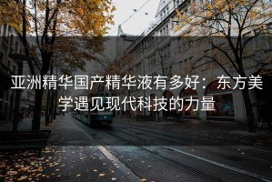 亚洲精华国产精华液有多好：东方美学遇见现代科技的力量