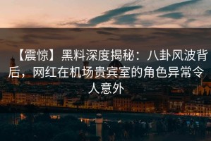 【震惊】黑料深度揭秘：八卦风波背后，网红在机场贵宾室的角色异常令人意外