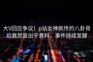 大V回应争议！p站女神疯传的八卦背后竟然是出乎意料，事件持续发酵