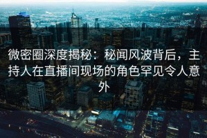 微密圈深度揭秘：秘闻风波背后，主持人在直播间现场的角色罕见令人意外