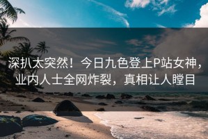 深扒太突然！今日九色登上P站女神，业内人士全网炸裂，真相让人瞠目