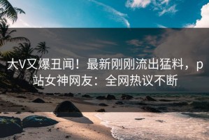 大V又爆丑闻！最新刚刚流出猛料，p站女神网友：全网热议不断