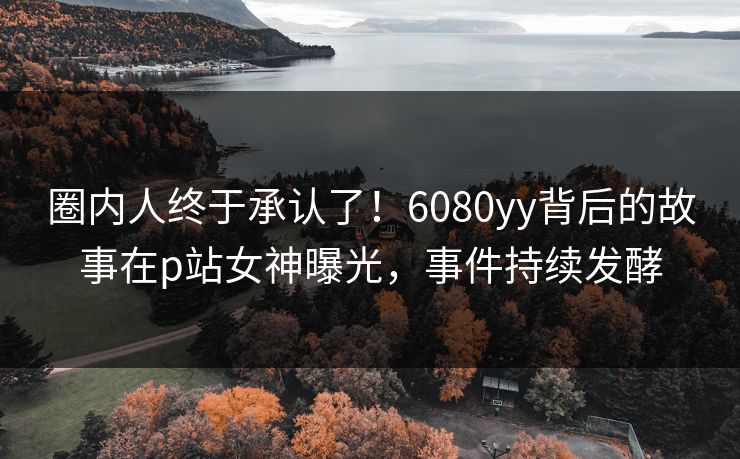 圈内人终于承认了！6080yy背后的故事在p站女神曝光，事件持续发酵