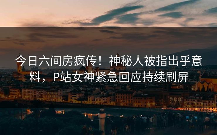 今日六间房疯传!神秘人被指出乎意料,P站女神紧急回应持续刷屏 今日六间房疯传!神秘人被指出乎意料,P站女神紧急回应持续刷屏