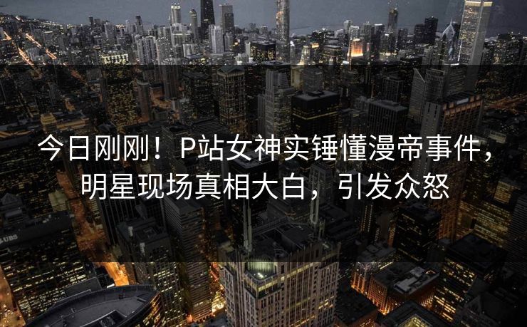 今日刚刚！P站女神实锤懂漫帝事件，明星现场真相大白，引发众怒