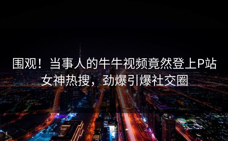 围观！当事人的牛牛视频竟然登上P站女神热搜，劲爆引爆社交圈