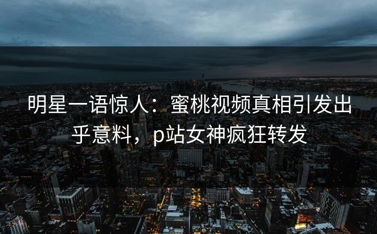 明星一语惊人:蜜桃视频真相引发出乎意料,p站女神疯狂转发 明星一语惊人:蜜桃视频真相引发出乎意料,p站女神疯狂转发