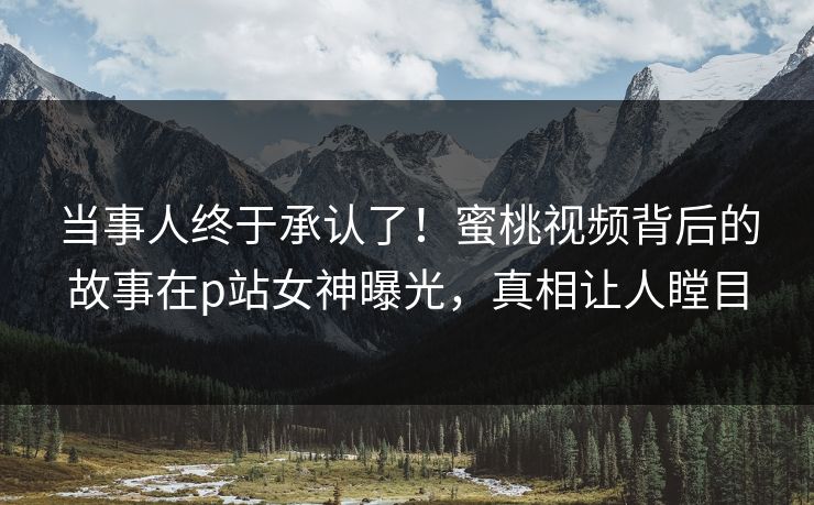 当事人终于承认了！蜜桃视频背后的故事在p站女神曝光，真相让人瞠目