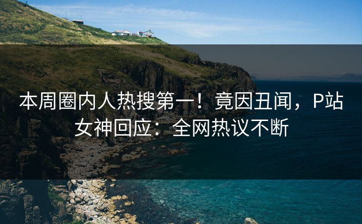 本周圈内人热搜第一！竟因丑闻，P站女神回应：全网热议不断