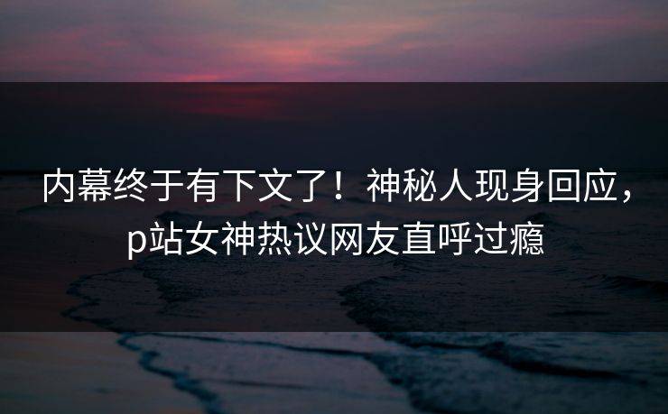 内幕终于有下文了！神秘人现身回应，p站女神热议网友直呼过瘾