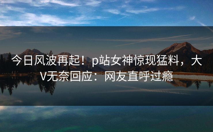 今日风波再起！p站女神惊现猛料，大V无奈回应：网友直呼过瘾